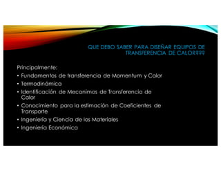 QUE DEBO SABER PARA DISEÑAR EQUIPOS DE
TRANSFERENCIA DE CALOR???
Principalmente:
• Fundamentos de transferencia de Momentum y Calor
• Termodinámica
• Identificación de Mecanimos de Transferencia de
Calor
• Conocimiento para la estimación de Coeficientes de
Transporte
• Ingeniería y Ciencia de los Materiales
• Ingeniería Económica
 