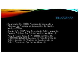 BIBLIOGRAFÍA
• Geankoplis Ch., (2006). Procesos de Transporte y
Principios de Procesos de Separación. 4a Edición.
México, CECSA.
• Cengel Y.A., (2007). Transferencia de Calor y Masa: Un
Enfoque Práctico. 3ra. Edición. México, Mc Graw Hill.
• Perry R. H. and Green D. W., (2010). MANUAL DEL
INGENIERO QUÍMICO. Sección 10. “Transferencia de
Calor”. Sección 11. “Equipos de Transferencia de
Calor”. 7a edición. España, Mc Graw Hill.
 