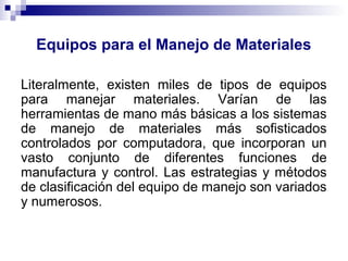 Equipos para el Manejo de Materiales
Literalmente, existen miles de tipos de equipos
para manejar materiales. Varían de las
herramientas de mano más básicas a los sistemas
de manejo de materiales más sofisticados
controlados por computadora, que incorporan un
vasto conjunto de diferentes funciones de
manufactura y control. Las estrategias y métodos
de clasificación del equipo de manejo son variados
y numerosos.
 