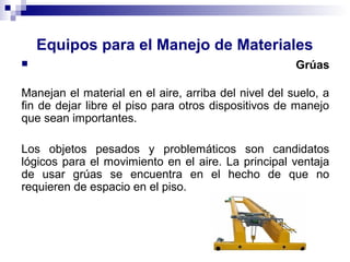 Equipos para el Manejo de Materiales
 Grúas
Manejan el material en el aire, arriba del nivel del suelo, a
fin de dejar libre el piso para otros dispositivos de manejo
que sean importantes.
Los objetos pesados y problemáticos son candidatos
lógicos para el movimiento en el aire. La principal ventaja
de usar grúas se encuentra en el hecho de que no
requieren de espacio en el piso.
 