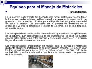 Equipos para el Manejo de Materiales
 Transportadores
Es un aparato relativamente fijo diseñado para mover materiales, pueden tener
la forma de bandas móviles: rodillos operados externamente o por medio de
gravedad o los productos utilizados para el flujo de líquidos, gases o material
en polvo a presión: Los productos por lo general no interfieren en la
producción, ya que se colocan en el interior de las paredes, o debajo del piso o
en tendido aéreo.
Los transportadores tienen varias características que afectan sus aplicaciones
en la industria. Son independientes de los trabajadores, es decir, se pueden
colocar entre maquinas o entre edificios y el material colocado en un extremo
llegara al otro sin intervención humana.
Los transportadores proporcionan un método para el manejo de materiales
mediante el cual los materiales no se extravían con facilidad. Se pueden usar
los transportadores para fijar el ritmo de trabajo siguen rutas fijas. Esto limita
su flexibilidad y los hace adecuados para la producción en masa o en procesos
de flujo continuo.
 
