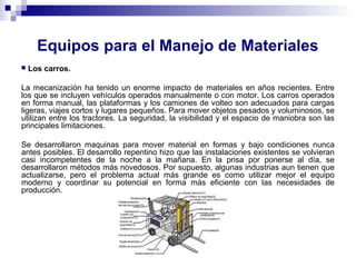 Equipos para el Manejo de Materiales
 Los carros.
La mecanización ha tenido un enorme impacto de materiales en años recientes. Entre
los que se incluyen vehículos operados manualmente o con motor. Los carros operados
en forma manual, las plataformas y los camiones de volteo son adecuados para cargas
ligeras, viajes cortos y lugares pequeños. Para mover objetos pesados y voluminosos, se
utilizan entre los tractores. La seguridad, la visibilidad y el espacio de maniobra son las
principales limitaciones.
Se desarrollaron maquinas para mover material en formas y bajo condiciones nunca
antes posibles. El desarrollo repentino hizo que las instalaciones existentes se volvieran
casi incompetentes de la noche a la mañana. En la prisa por ponerse al día, se
desarrollaron métodos más novedosos. Por supuesto, algunas industrias aun tienen que
actualizarse, pero el problema actual más grande es como utilizar mejor el equipo
moderno y coordinar su potencial en forma más eficiente con las necesidades de
producción.
 