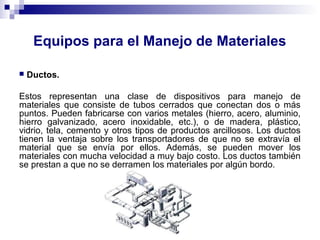 Equipos para el Manejo de Materiales
 Ductos.
Estos representan una clase de dispositivos para manejo de
materiales que consiste de tubos cerrados que conectan dos o más
puntos. Pueden fabricarse con varios metales (hierro, acero, aluminio,
hierro galvanizado, acero inoxidable, etc.), o de madera, plástico,
vidrio, tela, cemento y otros tipos de productos arcillosos. Los ductos
tienen la ventaja sobre los transportadores de que no se extravía el
material que se envía por ellos. Además, se pueden mover los
materiales con mucha velocidad a muy bajo costo. Los ductos también
se prestan a que no se derramen los materiales por algún bordo.
 