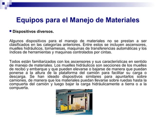 Equipos para el Manejo de Materiales
 Dispositivos diversos.
Algunos dispositivos para el manejo de materiales no se prestan a ser
clasificados en las categorías anteriores. Entre estos se incluyen ascensores,
muelles hidráulicos, tornamesas, maquinas de transferencias automáticas y los
índices de herramientas y maquinas controlados por cintas.
Todos están familiarizados con los ascensores y sus características en sentido
de manejo de materiales. Los muelles hidráulicos son secciones de los muelles
de recibo y embarque y que pueden elevarse o bajarse de manera que puedan
ponerse a la altura de la plataforma del camión para facilitar su carga o
descarga. Se han ideado dispositivos similares para apuntarlos sobre
camiones, de manera que los materiales puedan llevarse sobre ruedas hasta la
compuerta del camión y luego bajar la carga hidráulicamente a tierra o a la
compuerta.
 