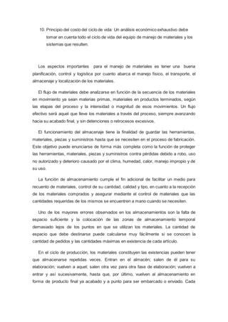 10. Principio del costo del ciclo de vida: Un análisis económico exhaustivo debe
tomar en cuenta todo el ciclo de vida del equipo de manejo de materiales y los
sistemas que resulten.
Los aspectos importantes para el manejo de materiales es tener una buena
planificación, control y logística por cuanto abarca el manejo físico, el transporte, el
almacenaje y localización de los materiales.
El flujo de materiales debe analizarse en función de la secuencia de los materiales
en movimiento ya sean materias primas, materiales en productos terminados, según
las etapas del proceso y la intensidad o magnitud de esos movimientos. Un flujo
efectivo será aquel que lleve los materiales a través del proceso, siempre avanzando
hacia su acabado final, y sin detenciones o retrocesos excesivos.
El funcionamiento del almacenaje tiene la finalidad de guardar las herramientas,
materiales, piezas y suministros hasta que se necesiten en el proceso de fabricación.
Este objetivo puede enunciarse de forma más completa como la función de proteger
las herramientas, materiales, piezas y suministros contra pérdidas debido a robo, uso
no autorizado y deterioro causado por el clima, humedad, calor, manejo impropio y de
su uso.
La función de almacenamiento cumple el fin adicional de facilitar un medio para
recuento de materiales, control de su cantidad, calidad y tipo, en cuanto a la recepción
de los materiales comprados y asegurar mediante el control de materiales que las
cantidades requeridas de los mismos se encuentren a mano cuando se necesiten.
Uno de los mayores errores observados en los almacenamientos son la falta de
espacio suficiente y la colocación de las zonas de almacenamiento temporal
demasiado lejos de los puntos en que se utilizan los materiales. La cantidad de
espacio que debe destinarse puede calcularse muy fácilmente si se conocen la
cantidad de pedidos y las cantidades máximas en existencia de cada artículo.
En el ciclo de producción, los materiales constituyen las existencias pueden tener
que almacenarse repetidas veces. Entran en el almacén; salen de él para su
elaboración; vuelven a aquel; salen otra vez para otra fase de elaboración; vuelven a
entrar y así sucesivamente, hasta que, por último, vuelven al almacenamiento en
forma de producto final ya acabado y a punto para ser embarcado o enviado. Cada
 