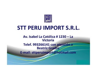 STT PERU IMPORT S.R.L.
   Av. Isabel La Católica # 1230 – La
                Victoria
   Telef. 993266141 con atención a
             Beatriz Grados
 E-mail: sttperuimport@hotmail.com
 