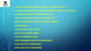 COLEGIO DE BACHILLERES PLANTEL NO 12 TAMPACAN S.L.P
BLOQUE III HERRAMIENTAS AVANZADAS DE SOFTWARE DE APLICACIÓN
PRESENTACIÓN ELECTRÓNICA INTERACTIVA
TEMA: TRAGEDIA DE TLAHUELILPAN HIDALGO
MAESTRA: MARÍA DEL ROCIÓ NOGUERÓN JIMÉNEZ
INTEGRANTES:
MARCOS BARTOLO GARCÍA
JOSÉ LUIS ALVARES ISIDRO
ADOLFO ANDRÉS JULIÁN
DIEGO ARMANDO BAUTISTA HERNÁNDEZ
ELÍAS BAUTISTA HERNÁNDEZ
ISAÍAS BAUTISTA HERNÁNDEZ
 