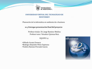 UNIVERSIDAD VIRTUAL DEL TECNOLÓGICO DE
                 MONTERREY

Planeación de la informática en ambiente de e-business

   10.3 Entregar presentación final del proyecto

       Profesor titular: Dr. Jorge Ramírez Medina
         Profesor tutor: Yetnalezi Quintas Ruiz

                     EQUIPO 27

•Alfredo Acosta Fonseca
•Rodrigo Alejandro Pérez Espinoza
•Toshiro Ramses Preciado García
 