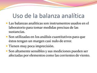 Uso de la balanza analítica Las balanzas analíticas son instrumentos usados en el laboratorio para tomar medidas precisas de las sustancias. Son utilizadas en los análisis cuantitativos para que éstos tengan un margen casi nulo de error.Tienen muy poca imprecisión.Son altamente sensibles y sus mediciones pueden ser afectadas por elementos como las corrientes de viento.