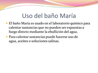 Uso del baño María El baño María es usado en el laboratorio químico para calentar sustancias que no pueden ser expuestas a fuego directo mediante la ebullición del agua.Para calentar sustancias puede hacerse uso de agua, aceites o soluciones salinas.