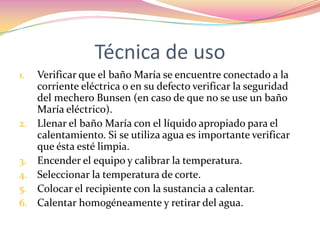 Técnica de usoVerificar que el baño María se encuentre conectado a la corriente eléctrica o en su defecto verificar la seguridad del mechero Bunsen (en caso de que no se use un baño María eléctrico).Llenar el baño María con el líquido apropiado para el calentamiento. Si se utiliza agua es importante verificar que ésta esté limpia. Encender el equipo y calibrar la temperatura.Seleccionar la temperatura de corte.Colocar el recipiente con la sustancia a calentar. Calentar homogéneamente y retirar del agua.