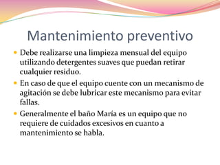 Mantenimiento preventivo Debe realizarse una limpieza mensual del equipo utilizando detergentes suaves que puedan retirar cualquier residuo.En caso de que el equipo cuente con un mecanismo de agitación se debe lubricar este mecanismo para evitar fallas.Generalmente el baño María es un equipo que no requiere de cuidados excesivos en cuanto a mantenimiento se habla.