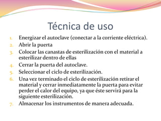 Técnica de usoEnergizar el autoclave (conectar a la corriente eléctrica).Abrir la puerta Colocar las canastas de esterilización con el material a esterilizar dentro de ellas Cerrar la puerta del autoclave.Seleccionar el ciclo de esterilización. Una vez terminado el ciclo de esterilización retirar el material y cerrar inmediatamente la puerta para evitar perder el calor del equipo, ya que éste servirá para la siguiente esterilización.Almacenar los instrumentos de manera adecuada.