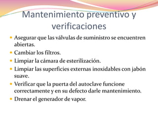 Mantenimiento preventivo y verificaciones Asegurar que las válvulas de suministro se encuentren abiertas.Cambiar los filtros.Limpiar la cámara de esterilización.Limpiar las superficies externas inoxidables con jabón suave.Verificar que la puerta del autoclave funcione correctamente y en su defecto darle mantenimiento.Drenar el generador de vapor.