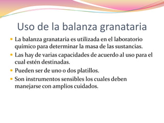 Uso de la balanza granatariaLa balanza granataria es utilizada en el laboratorio químico para determinar la masa de las sustancias.Las hay de varias capacidades de acuerdo al uso para el cual estén destinadas.Pueden ser de uno o dos platillos.Son instrumentos sensibles los cuales deben manejarse con amplios cuidados.