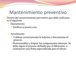 Mantenimiento preventivoDentro del mantenimiento preventivo que debe realizarse es el siguiente Diariamente:Verificar el punto cero Anualmente:Calibrar correctamente la balanza y documentar el procesoDesensamblar y limpiar los componentes internos. Se debe seguir el proceso definido por el fabricante, o contratarse una firma especializada para el efecto.