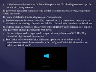  La siguiente ventana es una de las más importantes. En ella elegiremos el tipo de
instalación que queremos:
Si queremos actualizar Windows y no perder los datos ni aplicaciones, elegiremos
«Actualización».
Para una instalación limpia, elegiremos «Personalizada».
 Si seleccionamos la segunda opción, personalizada, y veremos un nuevo paso en
el asistente donde elegir la partición del disco duro donde instalaremos Windows
Si se desea crear particiones, pulsaremos sobre (nuevo) y configuraremos el espacio
que queremos utilizar para nuestro Windows.
 Una vez asignados los espacios de las particiones pulsaremos SIGUIENTE y
comenzará el proceso de instalación
 Tras varios minutos y reinicios el sistema operativo ya estará instalado y
procederemos a completar unos datos de configuración inicial, al terminar se
podrá usar Windows 10
 