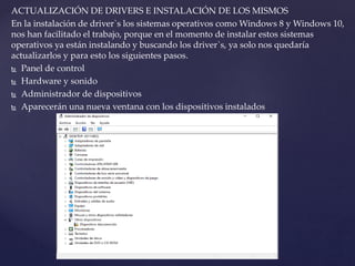 ACTUALIZACIÓN DE DRIVERS E INSTALACIÓN DE LOS MISMOS
En la instalación de driver`s los sistemas operativos como Windows 8 y Windows 10,
nos han facilitado el trabajo, porque en el momento de instalar estos sistemas
operativos ya están instalando y buscando los driver`s, ya solo nos quedaría
actualizarlos y para esto los siguientes pasos.
 Panel de control
 Hardware y sonido
 Administrador de dispositivos
 Aparecerán una nueva ventana con los dispositivos instalados
 