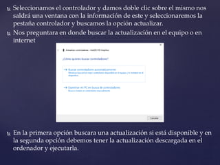  Seleccionamos el controlador y damos doble clic sobre el mismo nos
saldrá una ventana con la información de este y seleccionaremos la
pestaña controlador y buscamos la opción actualizar.
 Nos preguntara en donde buscar la actualización en el equipo o en
internet
 En la primera opción buscara una actualización si está disponible y en
la segunda opción debemos tener la actualización descargada en el
ordenador y ejecutarla.
 