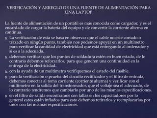 VERIFICACIÓN Y ARREGLO DE UNA FUENTE DE ALIMENTACIÓN PARA
UNA LAPTOP
La fuente de alimentación de un portátil es más conocida como cargador, y es el
encardado de cargar la batería del equipo y de convertir la corriente alterna en
continua.
 La verificación de esta se basa en observar que el cable no este cortado o
trazado en ningún punto, también nos podemos apoyar en un multímetro
para verificar la cantidad de electricidad que está entregando al ordenador y
si es a la adecuada.
 debemos verificar que los puntos de soldadura estén en buen estado, de lo
contrario debemos reforzarlos, para que generen una continuidad en la
entrega de la electricidad.
 con la ayuda de un multímetro verifiquemos el estado del fusible.
 para la verificación o prueba del circuito rectificador y el filtro de entrada,
debemos conectar al toma corriente (corriente alterna) y verificar con el
multímetro en la salida del transformador, que el voltaje sea el adecuado, de
lo contrario tendremos que cambiarlo por uno de las mismas especificaciones.
 en el filtro de salida encontramos con fallas en los capacitadores por lo
general estos están inflados para esto debemos retirarlos y reemplazarlos por
unos con las mismas especificaciones.
 