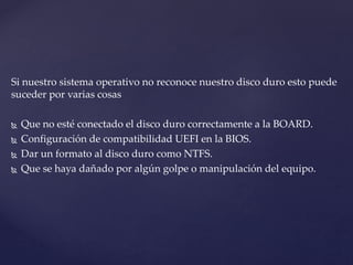 Si nuestro sistema operativo no reconoce nuestro disco duro esto puede
suceder por varias cosas
 Que no esté conectado el disco duro correctamente a la BOARD.
 Configuración de compatibilidad UEFI en la BIOS.
 Dar un formato al disco duro como NTFS.
 Que se haya dañado por algún golpe o manipulación del equipo.
 