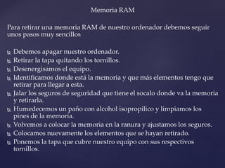 Memoria RAM
Para retirar una memoria RAM de nuestro ordenador debemos seguir
unos pasos muy sencillos
 Debemos apagar nuestro ordenador.
 Retirar la tapa quitando los tornillos.
 Desenergisamos el equipo.
 Identificamos donde está la memoria y que más elementos tengo que
retirar para llegar a esta.
 Jalar los seguros de seguridad que tiene el socalo donde va la memoria
y retirarla.
 Humedecemos un paño con alcohol isopropilico y limpiamos los
pines de la memoria.
 Volvemos a colocar la memoria en la ranura y ajustamos los seguros.
 Colocamos nuevamente los elementos que se hayan retirado.
 Ponemos la tapa que cubre nuestro equipo con sus respectivos
tornillos.
 