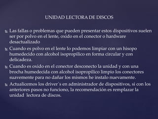 UNIDAD LECTORA DE DISCOS
 Las fallas o problemas que pueden presentar estos dispositivos suelen
ser por polvo en el lente, oxido en el conector o hardware
desactualizado
 Cuando es polvo en el lente lo podemos limpiar con un hisopo
humedecido con alcohol isopropilico en forma circular y con
delicadeza.
 Cuando es oxido en el conector desconecto la unidad y con una
brocha humedecida con alcohol isopropilico limpio los conectores
suavemente para no dañar los mismos he instalo nuevamente.
 Actualicemos los driver`s en administrador de dispositivos, si con los
anteriores pasos no funciono, la recomendación es remplazar la
unidad lectora de discos.
 