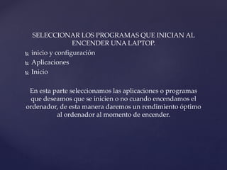 SELECCIONAR LOS PROGRAMAS QUE INICIAN AL
ENCENDER UNA LAPTOP.
 inicio y configuración
 Aplicaciones
 Inicio
En esta parte seleccionamos las aplicaciones o programas
que deseamos que se inicien o no cuando encendamos el
ordenador, de esta manera daremos un rendimiento óptimo
al ordenador al momento de encender.
 