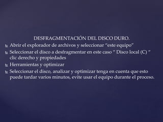 DESFRAGMENTACIÓN DEL DISCO DURO.
 Abrir el explorador de archivos y seleccionar “este equipo”
 Seleccionar el disco a desfragmentar en este caso “ Disco local (C) “
clic derecho y propiedades
 Herramientas y optimizar
 Seleccionar el disco, analizar y optimizar tenga en cuenta que esto
puede tardar varios minutos, evite usar el equipo durante el proceso.
 