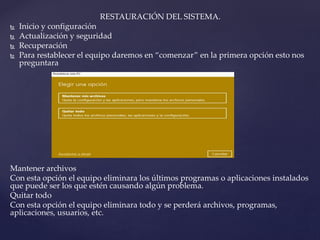 RESTAURACIÓN DEL SISTEMA.
 Inicio y configuración
 Actualización y seguridad
 Recuperación
 Para restablecer el equipo daremos en “comenzar” en la primera opción esto nos
preguntara
Mantener archivos
Con esta opción el equipo eliminara los últimos programas o aplicaciones instalados
que puede ser los que estén causando algún problema.
Quitar todo
Con esta opción el equipo eliminara todo y se perderá archivos, programas,
aplicaciones, usuarios, etc.
 