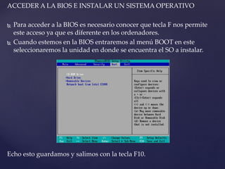ACCEDER A LA BIOS E INSTALAR UN SISTEMA OPERATIVO
 Para acceder a la BIOS es necesario conocer que tecla F nos permite
este acceso ya que es diferente en los ordenadores.
 Cuando estemos en la BIOS entraremos al menú BOOT en este
seleccionaremos la unidad en donde se encuentra el SO a instalar.
Echo esto guardamos y salimos con la tecla F10.
 