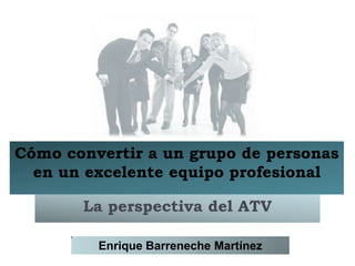 Cómo convertir a un grupo de personas
  en un excelente equipo profesional

       La perspectiva del ATV

         Enrique Barreneche Martínez
 