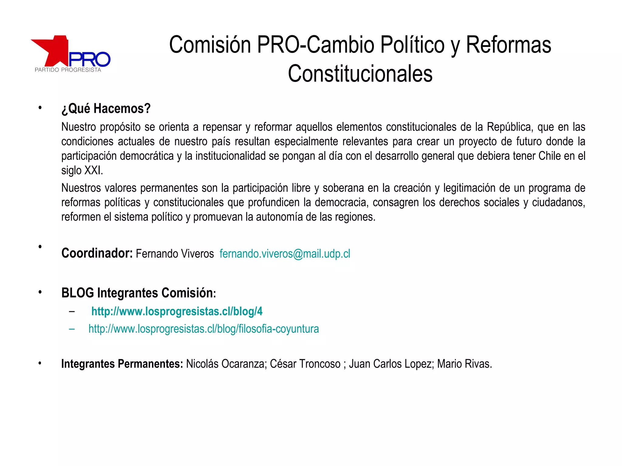 Comisión PRO-Cambio Político y Reformas Constitucionales ¿Qué Hacemos? Nuestro propósito se orienta a repensar y reformar aquellos elementos constitucionales de la República, que en las condiciones actuales de nuestro país resultan especialmente relevantes para crear un proyecto de futuro donde la participación democrática y la institucionalidad se pongan al día con el desarrollo general que debiera tener Chile en el siglo XXI. Nuestros valores permanentes son la participación libre y soberana en la creación y legitimación de un programa de reformas políticas y constitucionales que profundicen la democracia, consagren los derechos sociales y ciudadanos, reformen el sistema político y promuevan la autonomía de las regiones. Coordinador:   Fernando Viveros  [email_address]   BLOG Integrantes Comisión : http://www.losprogresistas.cl/blog/4 http://www.losprogresistas.cl/blog/filosofia-coyuntura Integrantes Permanentes:  Nicolás Ocaranza; César Troncoso ; Juan Carlos Lopez; Mario Rivas. 