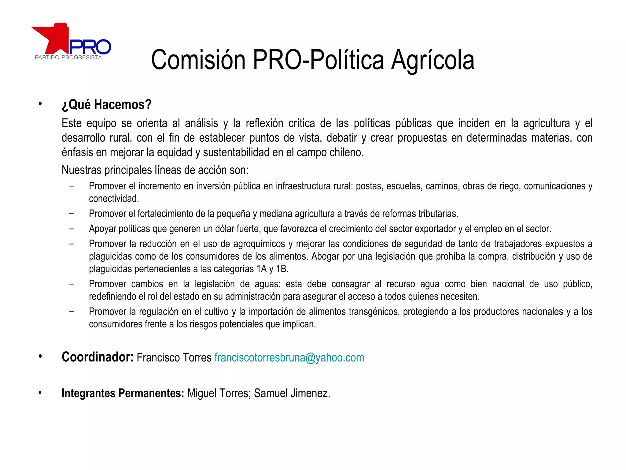 Comisión PRO-Política Agrícola ¿Qué Hacemos? Este equipo se orienta al análisis y la reflexión crítica de las políticas públicas que inciden en la agricultura y el desarrollo rural, con el fin de establecer puntos de vista, debatir y crear propuestas en determinadas materias, con énfasis en mejorar la equidad y sustentabilidad en el campo chileno.   Nuestras principales líneas de acción son: Promover el incremento en inversión pública en infraestructura rural: postas, escuelas, caminos, obras de riego, comunicaciones y conectividad. Promover el fortalecimiento de la pequeña y mediana agricultura a través de reformas tributarias. Apoyar políticas que generen un dólar fuerte, que favorezca el crecimiento del sector exportador y el empleo en el sector. Promover la reducción en el  uso de agroquímicos y mejorar las condiciones de seguridad de tanto de trabajadores expuestos a plaguicidas como de los consumidores de los alimentos. Abogar por una  legislación que prohíba la compra, distribución y uso de plaguicidas pertenecientes a las categorías 1A y 1B. Promover cambios en la  legislación de aguas: esta debe consagrar al recurso agua como bien nacional de uso público, redefiniendo el rol del estado en su administración para asegurar el acceso a todos quienes necesiten. Promover la regulación en el cultivo y la importación de alimentos transgénicos, protegiendo a los productores nacionales y a los consumidores frente a los riesgos potenciales que implican.  Coordinador:   Francisco Torres  [email_address] Integrantes Permanentes:  Miguel Torres; Samuel Jimenez. 