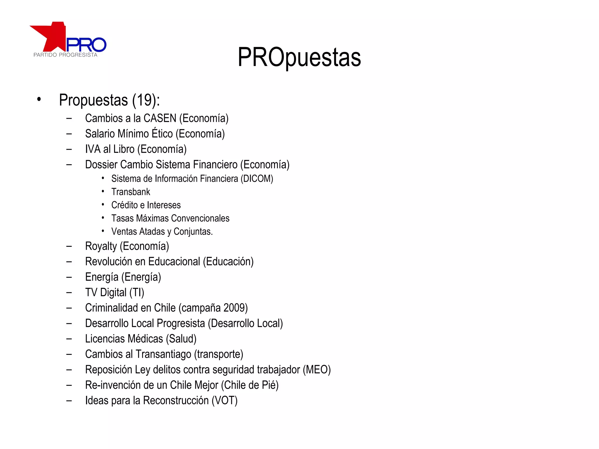 PROpuestas Propuestas (19): Cambios a la CASEN (Economía) Salario Mínimo Ético (Economía) IVA al Libro (Economía) Dossier Cambio Sistema Financiero (Economía) Sistema de Información Financiera (DICOM) Transbank Crédito e Intereses Tasas Máximas Convencionales Ventas Atadas y Conjuntas. Royalty (Economía) Revolución en Educacional (Educación) Energía (Energía) TV Digital (TI) Criminalidad en Chile (campaña 2009) Desarrollo Local Progresista (Desarrollo Local) Licencias Médicas (Salud) Cambios al Transantiago (transporte) Reposición Ley delitos contra seguridad trabajador (MEO) Re-invención de un Chile Mejor (Chile de Pié) Ideas para la Reconstrucción (VOT) 