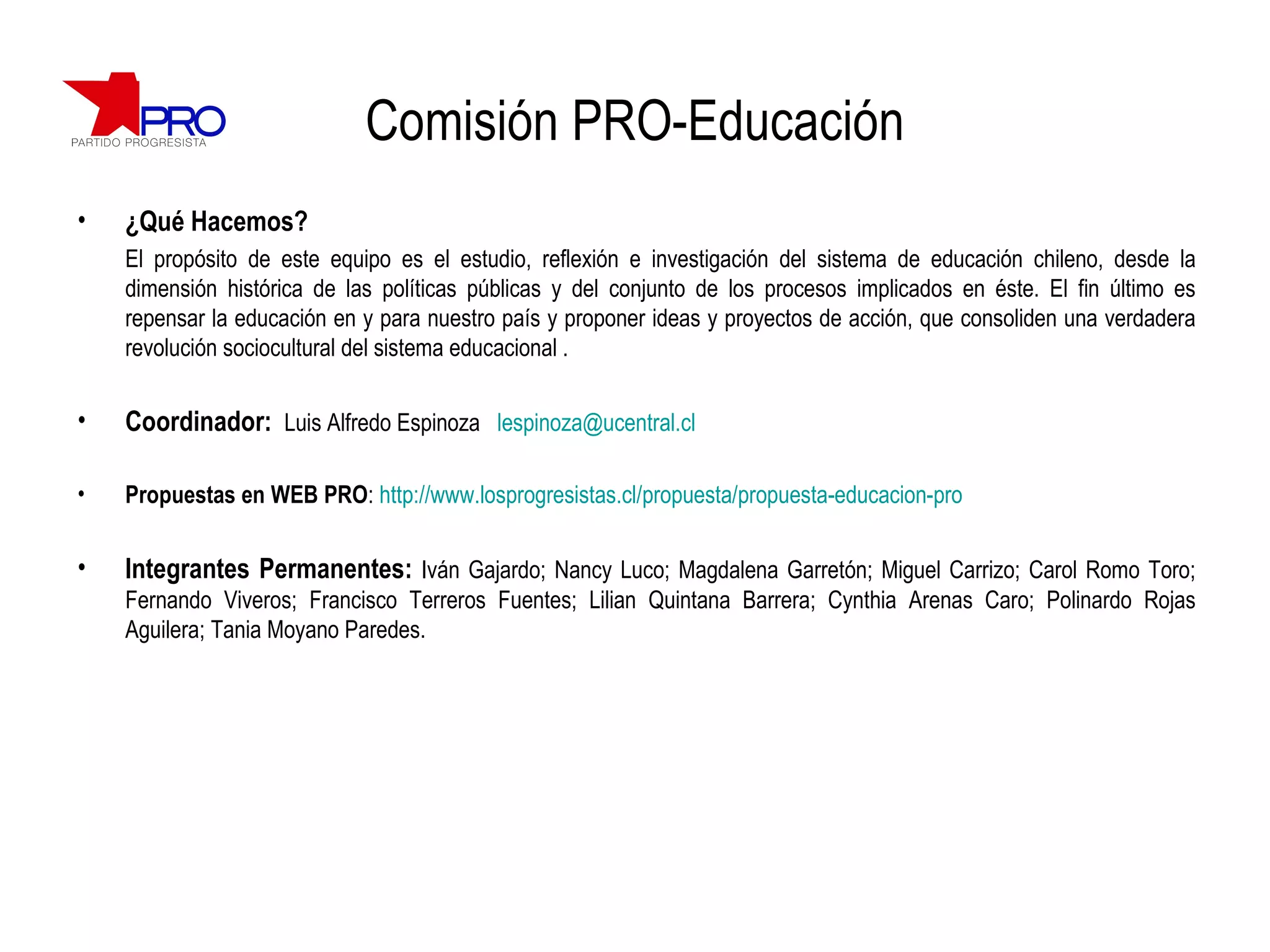 Comisión PRO-Educación ¿Qué Hacemos? El propósito de este equipo es el estudio, reflexión e investigación del sistema de educación chileno, desde la dimensión histórica de las políticas públicas y del conjunto de los procesos implicados en éste. El fin último es repensar la educación en y para nuestro país y proponer ideas y proyectos de acción, que consoliden una verdadera revolución sociocultural del sistema educacional . Coordinador:  Luis Alfredo Espinoza  [email_address] Propuestas en WEB PRO :  http://www.losprogresistas.cl/propuesta/propuesta-educacion-pro Integrantes Permanentes:  Iván Gajardo; Nancy Luco; Magdalena Garretón; Miguel Carrizo; Carol Romo Toro; Fernando Viveros; Francisco Terreros Fuentes; Lilian Quintana Barrera; Cynthia Arenas Caro; Polinardo Rojas Aguilera; Tania Moyano Paredes. 