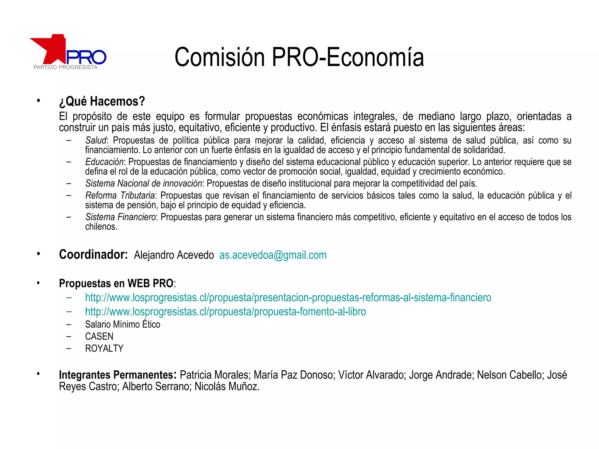 Comisión PRO-Economía ¿Qué Hacemos? El propósito de este equipo es  formular propuestas económicas integrales, de mediano largo plazo, orientadas a construir un país más justo, equitativo, eficiente y productivo. El énfasis estará puesto en las siguientes áreas: Salud : Propuestas de política pública para mejorar la calidad, eficiencia y acceso al sistema de salud pública, así como su financiamiento. Lo anterior con un fuerte énfasis en la igualdad de acceso y el principio fundamental de solidaridad.  Educación : Propuestas de financiamiento y diseño del sistema educacional público y educación superior. Lo anterior requiere que se defina el rol de la educación pública, como vector de promoción social, igualdad, equidad y crecimiento económico. Sistema Nacional de innovación : Propuestas de diseño institucional para mejorar la competitividad del país. Reforma Tributaria : Propuestas que revisan el financiamiento de servicios básicos tales como la salud, la educación pública y el sistema de pensión, bajo el principio de equidad y eficiencia. Sistema Financiero : Propuestas para generar un sistema financiero más competitivo, eficiente y equitativo en el acceso de todos los chilenos. Coordinador:  Alejandro Acevedo  [email_address] Propuestas en WEB PRO :  http://www.losprogresistas.cl/propuesta/presentacion-propuestas-reformas-al-sistema-financiero http://www.losprogresistas.cl/propuesta/propuesta-fomento-al-libro Salario Mínimo Ético CASEN ROYALTY Integrantes Permanentes :  Patricia Morales; María Paz Donoso; Víctor Alvarado; Jorge Andrade; Nelson Cabello; José Reyes Castro; Alberto Serrano; Nicolás Muñoz. 