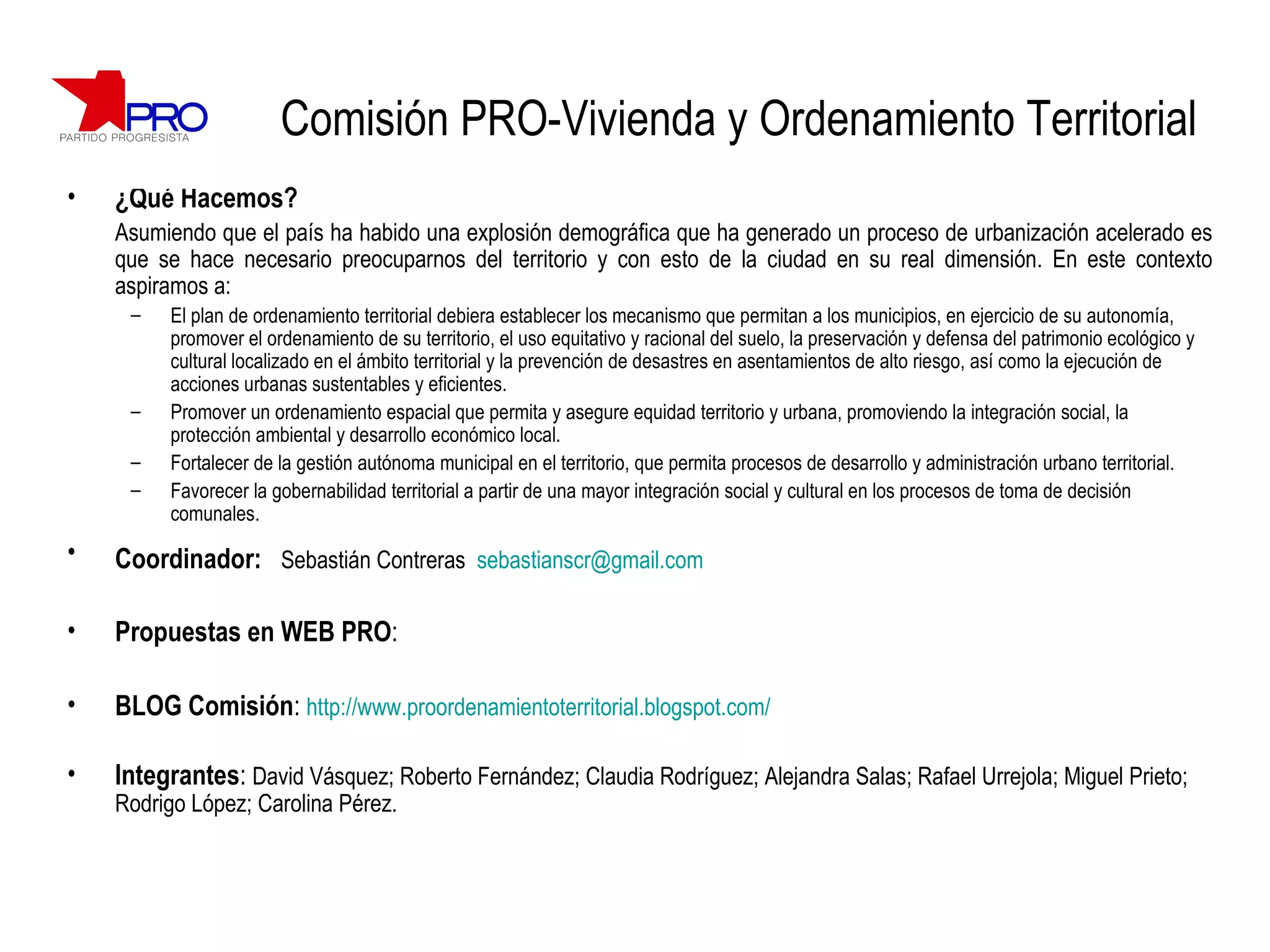 Comisión PRO-Vivienda y Ordenamiento Territorial ¿Qué Hacemos? Asumiendo que el país ha habido una explosión demográfica que ha generado un proceso de urbanización acelerado es que se hace necesario preocuparnos del territorio y con esto de la ciudad en su real dimensión. En este contexto aspiramos a: El plan de ordenamiento territorial debiera establecer los mecanismo que permitan a los municipios, en ejercicio de su autonomía, promover el ordenamiento de su territorio, el uso equitativo y racional del suelo, la preservación y defensa del patrimonio ecológico y cultural localizado en el ámbito territorial y la prevención de desastres en asentamientos de alto riesgo, así como la ejecución de acciones urbanas sustentables y eficientes. Promover un ordenamiento espacial que permita y asegure equidad territorio y urbana, promoviendo la integración social, la protección ambiental y desarrollo económico local. Fortalecer de la gestión autónoma municipal en el territorio, que permita procesos de desarrollo y administración urbano territorial. Favorecer la gobernabilidad territorial a partir de una mayor integración social y cultural en los procesos de toma de decisión comunales. Coordinador:   Sebastián Contreras  [email_address] Propuestas en WEB PRO :  BLOG Comisión :  http://www.proordenamientoterritorial.blogspot.com/ Integrantes :  David Vásquez; Roberto Fernández; Claudia Rodríguez; Alejandra Salas; Rafael Urrejola; Miguel Prieto; Rodrigo López; Carolina Pérez. 