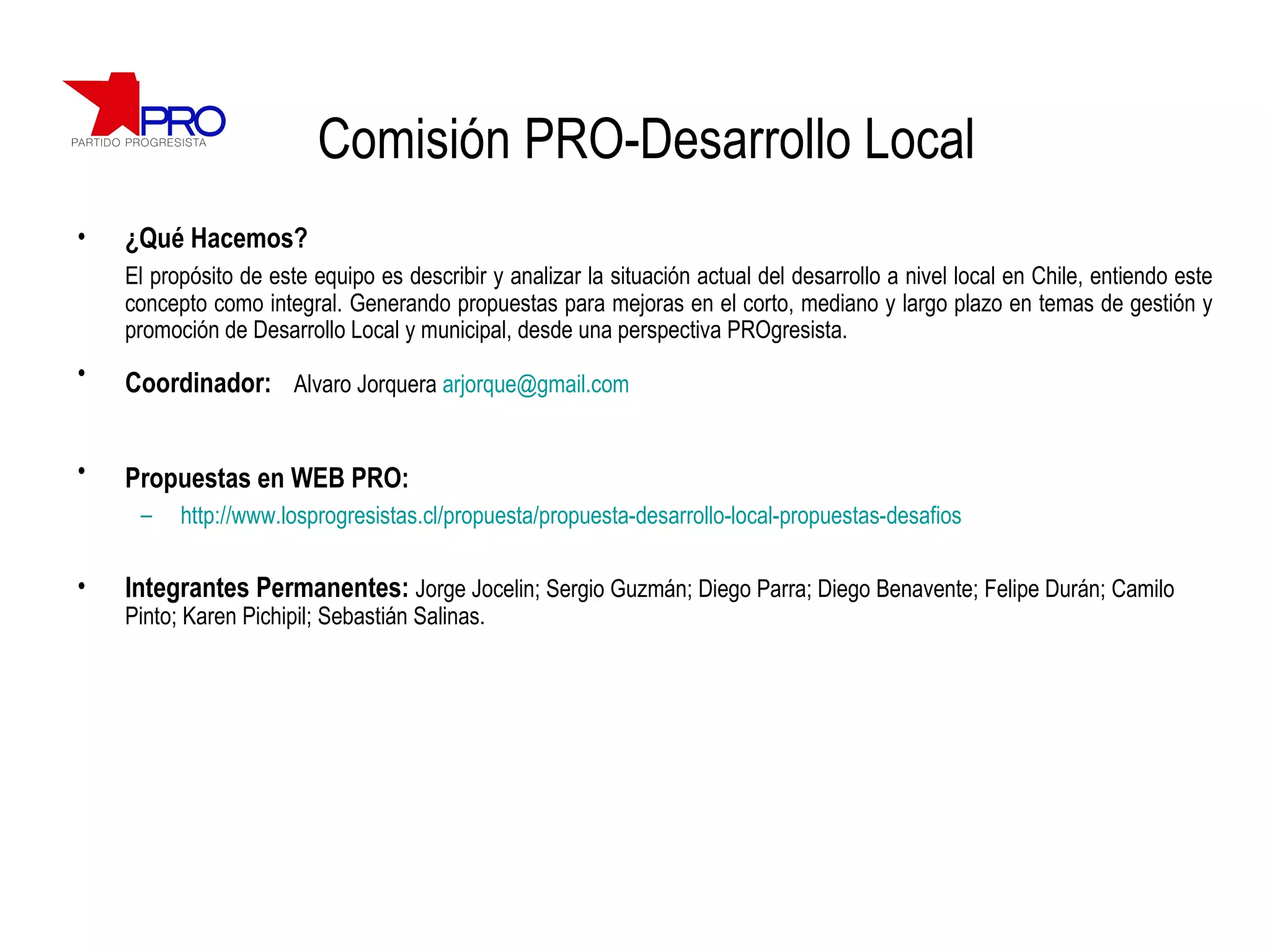 Comisión PRO-Desarrollo Local ¿Qué Hacemos? El propósito de este equipo es describir y analizar la situación actual del desarrollo a nivel local en Chile, entiendo este concepto como integral. Generando propuestas para mejoras en el corto, mediano y largo plazo en temas de gestión y promoción de Desarrollo Local y municipal, desde una perspectiva PROgresista. Coordinador:   Alvaro Jorquera  [email_address] Propuestas en WEB PRO:   http://www.losprogresistas.cl/propuesta/propuesta-desarrollo-local-propuestas-desafios Integrantes Permanentes:  Jorge Jocelin; Sergio Guzmán; Diego Parra; Diego Benavente; Felipe Durán; Camilo Pinto; Karen Pichipil; Sebastián Salinas. 