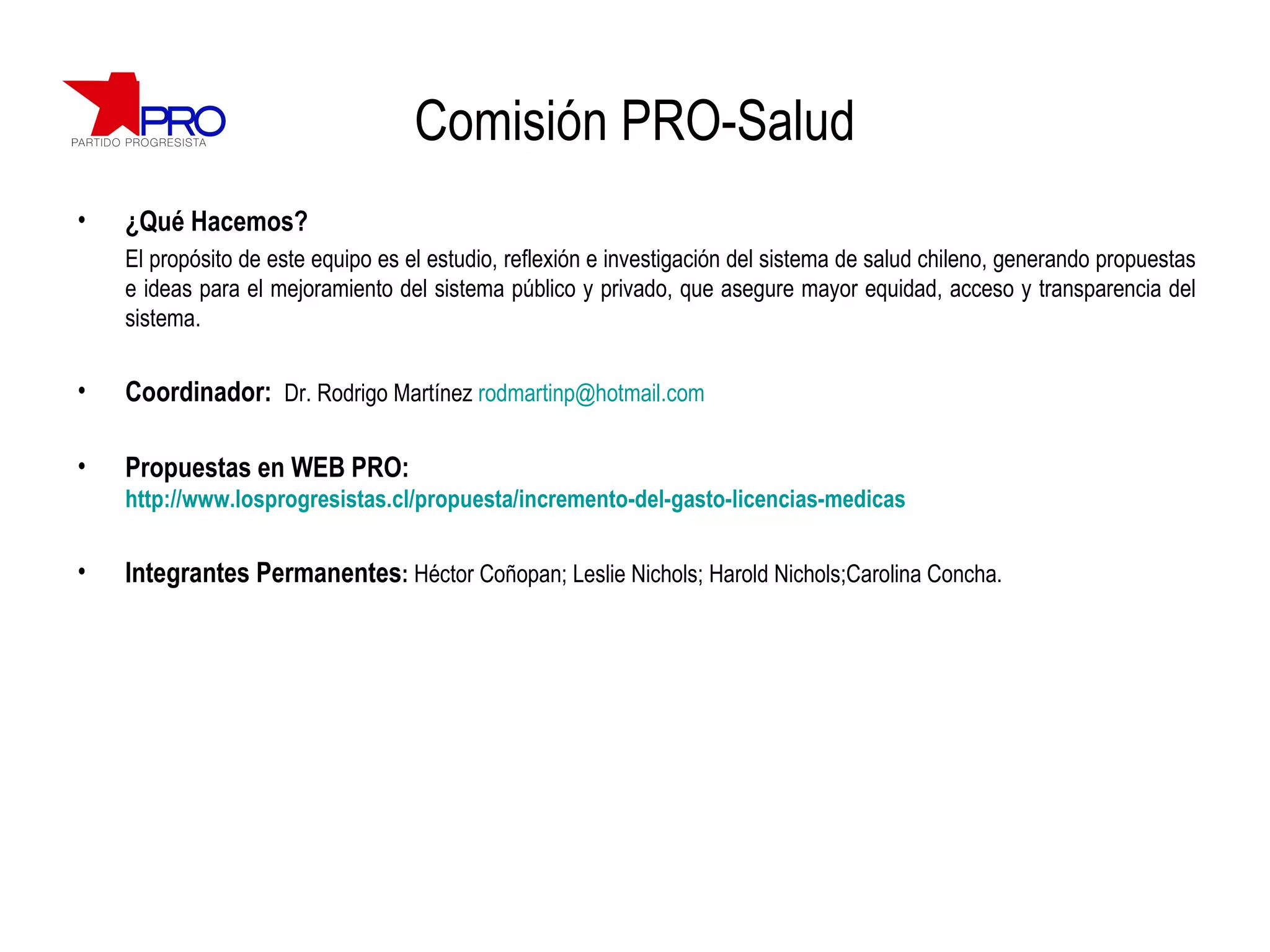 Comisión PRO-Salud ¿Qué Hacemos? El propósito de este equipo es el estudio, reflexión e investigación del sistema de salud chileno, generando propuestas e ideas para el mejoramiento del sistema público y privado, que asegure mayor equidad, acceso y transparencia del sistema. Coordinador:  Dr. Rodrigo Martínez  [email_address] Propuestas en WEB PRO:  http://www.losprogresistas.cl/propuesta/incremento-del-gasto-licencias-medicas Integrantes Permanentes :  Héctor Coñopan; Leslie Nichols; Harold Nichols;Carolina Concha. 