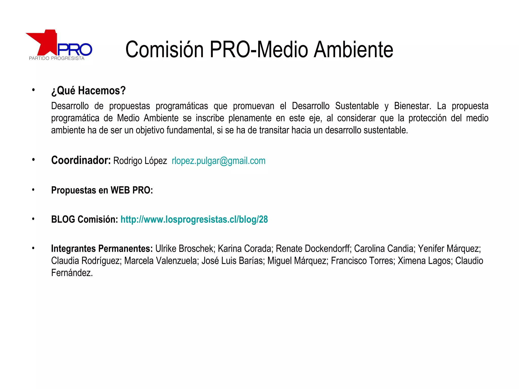 Comisión PRO-Medio Ambiente ¿Qué Hacemos? Desarrollo de propuestas programáticas que promuevan el  Desarrollo Sustentable y Bienestar. La propuesta programática de Medio Ambiente se inscribe plenamente en este eje, al considerar que la protección del medio ambiente ha de ser un objetivo fundamental, si se ha de transitar hacia un desarrollo sustentable . Coordinador:   Rodrigo López  [email_address] Propuestas en WEB PRO:  BLOG Comisión:  http://www.losprogresistas.cl/blog/28 Integrantes Permanentes:  Ulrike Broschek; Karina Corada; Renate Dockendorff; Carolina Candia; Yenifer Márquez; Claudia Rodríguez; Marcela Valenzuela; José Luis Barías; Miguel Márquez; Francisco Torres; Ximena Lagos; Claudio Fernández. 