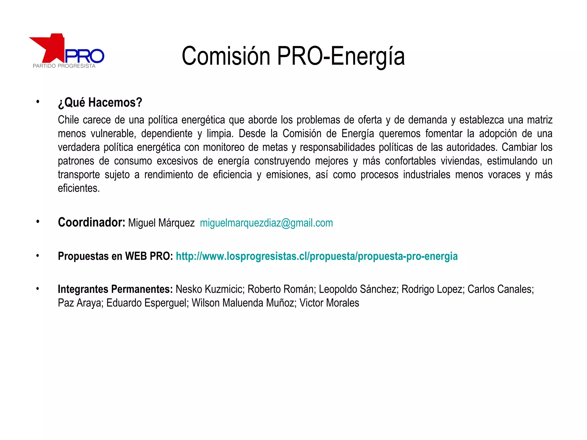 Comisión PRO-Energía ¿Qué Hacemos? Chile carece de una política energética que aborde los problemas de oferta y de demanda y establezca una matriz menos vulnerable, dependiente y limpia. Desde la Comisión de Energía queremos  fomentar la adopción de una verdadera política energética con monitoreo de metas y responsabilidades políticas de las autoridades.  Cambiar los patrones de consumo excesivos de energía construyendo mejores y más confortables viviendas, estimulando un transporte sujeto a rendimiento de eficiencia y emisiones, así como procesos industriales menos voraces y más eficientes.  Coordinador:   Miguel Márquez  [email_address] Propuestas en WEB PRO:  http://www.losprogresistas.cl/propuesta/propuesta-pro-energia Integrantes Permanentes:  Nesko Kuzmicic; Roberto Román; Leopoldo Sánchez; Rodrigo Lopez; Carlos Canales; Paz Araya; Eduardo Esperguel; Wilson Maluenda Muñoz; Victor Morales 