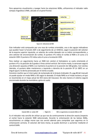 Área de Instrucción www.cruzdesanandres.com “Equipos de radio del H” 11
Para apoyarnos visualmente y navegar hacia las estaciones NDBs, utilizaremos el indicador radio
compas magnético ó RMI, ubicado en el panel frontal.
Figura 10. Indicaciones del RMI
Este indicador está compuesto por una rosa de rumbos orientable, una o dos agujas indicadoras
que pueden hacer la función ADF o de seguimiento de un VOR/ILS, según la posición del selector
de la esquina superior izquierda, un selector de rumbo deseado con su índice correspondiente, y
otro selector de sincronización de rumbo. El puntero nº1 indica el rumbo al NDB o el curso a la
estación VOR. El puntero nº2 indica solo el curso a la estación VOR.
Para realizar un seguimiento hacia un NDB (sin viento) el helicóptero se vuela orientando el
puntero nº1 a la posición de 0 grados ó línea central vertical. Del mismo modo, la aeronave seguirá
una dirección opuesta al NDB si se mantiene el puntero en la posición de 180 grados. Con vientos
laterales, el puntero debe mantenerse a izquierda o derecha de la posición 0º (ó 180º) en un
ángulo igual a la deriva provocada por el viento cruzado.
Conviene reseñar que el interruptor de esclavizado de la brújula (indicador 25, pag.48 del manual)
se puede ajustar en modo MAG o DG según lo deseado. El modo MAG es el modo esclavo y el que
se recomienda en el mapa actual de DCS (zona del Cáucaso). De esta manera el sistema seguirá
sincronizado durante las maniobras y giros en vuelo.
Estación NDB en rumbo 178º -- Figura 11. -- RMI en seguimiento a la estación NDB en 178º
Es el indicador más sencillo de utilizar ya que nos da continuamente la dirección exacta (respecto
al norte) hacia la estación NDB seleccionada. Durante la sintonización de las balizas NDBs,
escucharemos un código morse que nos servirá además para comprobar que seguimos en la
sintonización correcta. El volumen del tono morse, se puede disminuir o aumentar mediante el
control GAIN.
 
