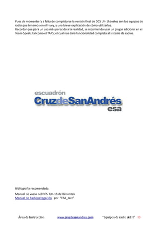 Área de Instrucción www.cruzdesanandres.com “Equipos de radio del H” 13
Pues de momento (y a falta de completarse la versión final de DCS Uh-1h) estos son los equipos de
radio que tenemos en el Huey, y una breve explicación de cómo utilizarlos.
Recordar que para un uso más parecido a la realidad, se recomienda usar un plugin adicional en el
Team-Speak, tal como el TARS, el cual nos dará funcionalidad completa al sistema de radios.
Bibliografia recomendada:
Manual de vuelo del DCS: UH-1h de Belsimtek
Manual de Radionavegación por “ESA_Jazz”
 
