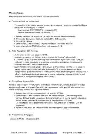Área de Instrucción www.cruzdesanandres.com “Equipos de radio del H” 7
Manejo del equipo.
El equipo puede ser utilizado para los tres tipos de operaciones :
A.- Comunicación de voz bidireccional.
*En cualquiera de los modos, siempre primero tendremos que comprobar en panel C-1611 de
Distribución de señales que se cumpla:
Interruptor de RECEPTORES Nº1 - en posición ON.
Selector de Comunicaciones - en posición “1”..
1. Selector de Modo – A la posición T/R (dejar dos minutos de calentamiento).
2. Frecuencia - Seleccionar mediante los selectores de frecuencia.
3. Control VOL - Ajuste
4. Control SQUELCH (silenciador) – Ajuste el modo de silenciador deseado
5. Interruptor selector TRANS/Interfono – A la posición N º 1.
B.- Radio-Navegación VDF (homing).
1. Selector de Modo – A la posición HOME.
2. Frecuencia - Ajustar a la frecuencia de la estación de “homing” seleccionado.
3. El control SQUELCH (Silenciador) se puede establecer en la posición CARR ó TONE, sin
embargo, el modo silenciador se selecciona automáticamente por un circuito interno
cuando el control está en la posición HOME.
4.Vuele helicóptero hacia la estación emisora, en la dirección que permita que la aguja de
desvío (puntero vertical) del Indicador de Curso (fig.5), se mantenga centrada. Para
asegurarse de que el helicóptero va correctamente hacia la estación ejecute un viraje leve y
observe que la aguja de desvío de curso, se mueve en dirección opuesta al viraje, lo cual
indica que el helicóptero navega de forma correcta.
C.- Operación de Retransmisión.
Para que éste equipo de radio funcione en modo de Retransmisión, se necesita disponer de dos
equipos iguales y en la misma configuración, para que puedan emitir y recibir alternativamente.
Active el equipo y proceda de la siguiente manera:
1. Selector de modo (en ambos equipos) – A posición RETRAN.
2. Control SQUELCH de supresión de ruidos (en ambos equipos) - Como sea requerido.
No trate de llevar a cabo operaciones de retransmisión con el control Squelch establecido
en DIS. Ambos controles se deben establecer en posición CARR ó TONE.
Los aparatos de radios deben ser sintonizados a frecuencias con al menos 3 MHz de
separación.
3. Ajuste de frecuencia (en ambas unidades de control) para la operación deseada.
D.- Procedimiento de Apagado.
Selector de Modo – A la posición OFF.
 
