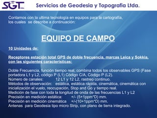 Servicios de Geodesia y Topografia Ltda. Contamos con la ultima tecnología en equipos para la cartografía,  los cuales  se describe a continuación: EQUIPO DE CAMPO 10 Unidades de: Receptores estación total GPS de doble frecuencia, marcas Leica y Sokkia, con las siguientes características: Doble Frecuencia, función tiempo real, combina todos los observables GPS (Fase portadora L1 y L2, código P (L1) Código C/A, Código P (L2). Número de canales: 12 L1 y 12 L2, rastreo continuo. Métodos de observación: estática, estática rápida, cinemática, cinemática con inicialización el vuelo, reocupación, Stop and Go y tiempo real. Medición de fase con toda la longitud de onda de las frecuencias L1 y L2 Precisión en medición estática: +/- (5+1ppm*D) mm. Precisión en medición cinemática +/-(10+1ppm*D) mm. Antenas  para Geodesia tipo micro Strip, con plano de tierra integrado. 