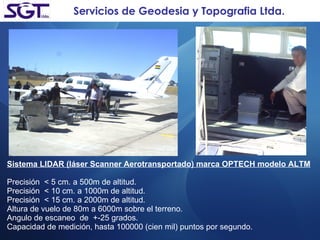 Servicios de Geodesia y Topografia Ltda. Sistema LIDAR (láser Scanner Aerotransportado) marca OPTECH modelo ALTM Precisión  < 5 cm. a 500m de altitud. Precisión  < 10 cm. a 1000m de altitud. Precisión  < 15 cm. a 2000m de altitud. Altura de vuelo de 80m a 6000m sobre el terreno. Angulo de escaneo  de  +-25 grados. Capacidad de medición, hasta 100000 (cien mil) puntos por segundo. 