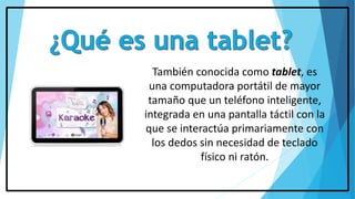 También conocida como tablet, es
una computadora portátil de mayor
tamaño que un teléfono inteligente,
integrada en una pantalla táctil con la
que se interactúa primariamente con
los dedos sin necesidad de teclado
físico ni ratón.
 