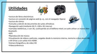 Utilidades
•Lectura de libros electrónicos
•Lectura sin conexión de páginas web (p. ej., con el navegador Opera)
•Lectura de cómics
•Consulta y edición de documentos de suites ofimáticas
•Navegación web (mediante Wi-Fi, USB o 3G interno)
•Llamadas telefónicas, si son 3G, sustituyendo así al teléfono móvil; se suele utilizar un manos libre
bluetooth.
•GPS
•Reproducción de música
•Visualización de vídeos y películas, cargadas desde la memoria interna, memoria o disco duro USB
o Wi-Drive y con salida mini-HDMI.
•Cámara fotográfica y de vídeo HD
•Videoconferencia
 