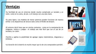 Ventajas
•Su facilidad de uso en entornos donde resulta complicado un teclado y un
ratón, como en la cama, de pie, o el manejo con una sola mano.
•Su peso ligero. Los modelos de menor potencia pueden funcionar de manera
similar a los dispositivos de lectura tales como el Kindle de Amazon.
•El entorno táctil hace que en ciertos contextos —como en la manipulación de
imágenes, música o juegos— el trabajo sea más fácil que con el uso de un
teclado y un ratón.
•Facilita y agiliza la posibilidad de agregar signos matemáticos, diagramas y
símbolos.
•La duración de la batería es mucho mayor que la de una computadora portátil.
 